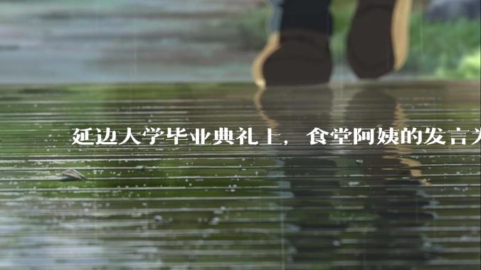 延边大学毕业典礼上，食堂阿姨的发言为什么能让许多同学落泪？