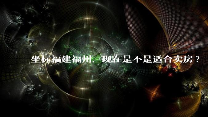 坐标福建福州，现在是不是适合卖房?