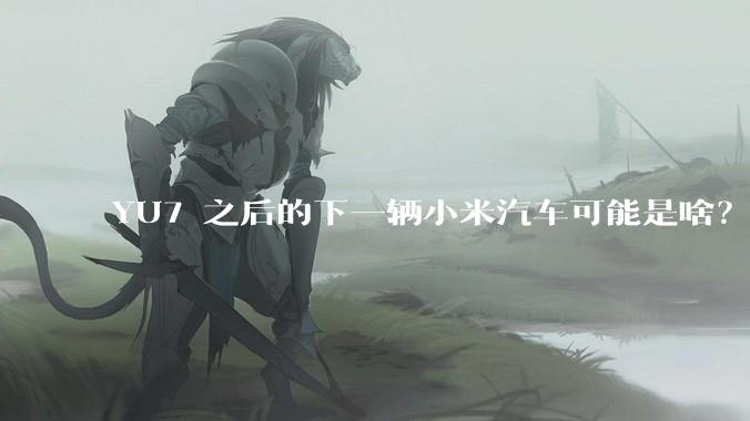 YU7 之后的下一辆小米汽车可能是啥？小米会把所有车型做一遍吗？