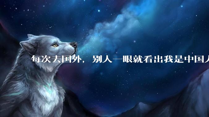 每次去国外，别人一眼就看出我是中国人，是中国人身上有什么特质吗？