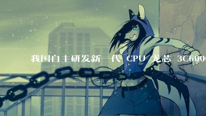 我国自主研发新一代 CPU 龙芯 3C6000 发布，不依赖国外授权技术和境外供应链，有何技术亮点？