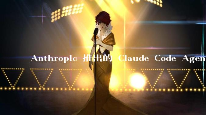 Anthropic 推出的 Claude Code Agent 有哪些亮点值得关注？