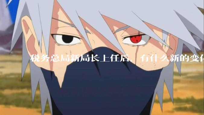 税务总局新局长上任后，有什么新的变化吗？