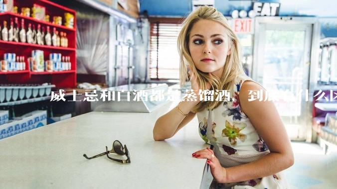 威士忌和白酒都是蒸馏酒，到底有什么区别？