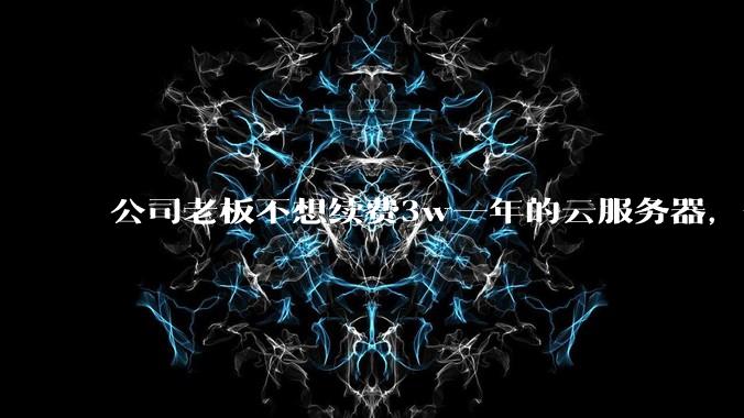 公司老板不想续费3w一年的云服务器，合理吗？