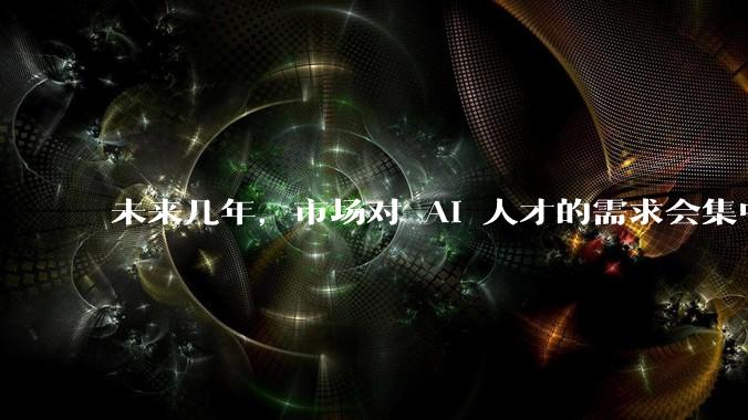 未来几年，市场对 AI 人才的需求会集中在哪几个方向？