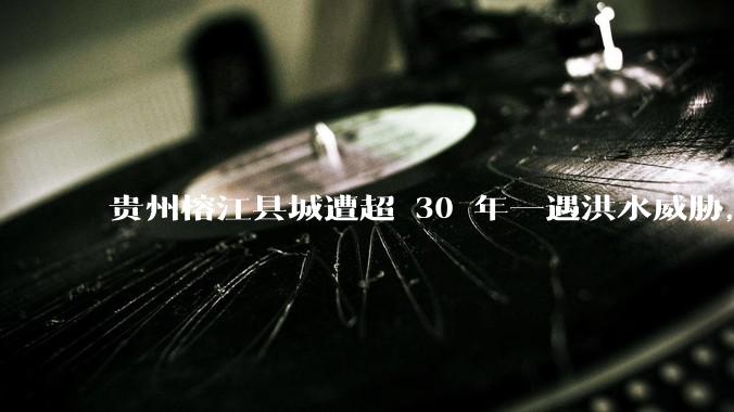 贵州榕江县城遭超 30 年一遇洪水威胁，最大商场被洪水淹没，目前当地情况如何？为什么此次洪水这么大？