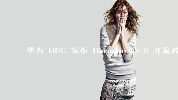 华为 HDC 发布 HarmonyOS 6 开发者 beta 版对应用开发者和鸿蒙生态有哪些影响？