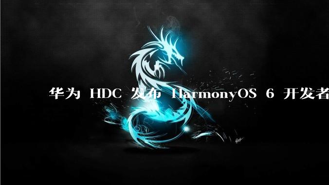 华为 HDC 发布 HarmonyOS 6 开发者 beta 版对应用开发者和鸿蒙生态有哪些影响？