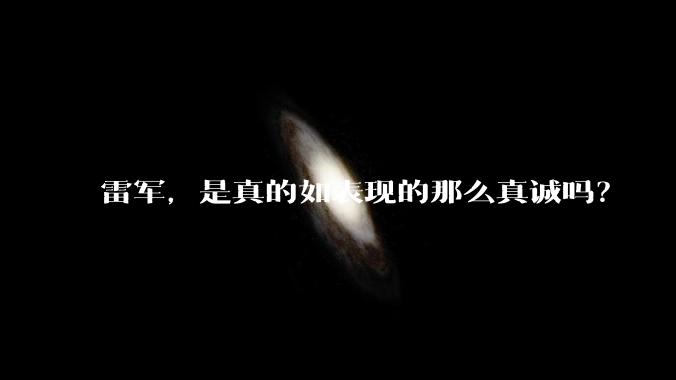 雷军，是真的如表现的那么真诚吗？