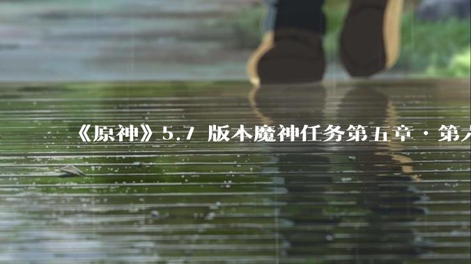 《原神》5.7 版本魔神任务第五章•第六幕「你存在的时空」体验如何？
