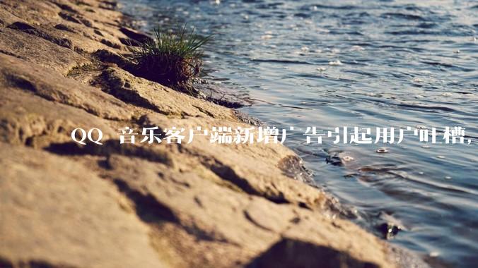 QQ 音乐客户端新增广告引起用户吐槽，你对此有哪些评价？