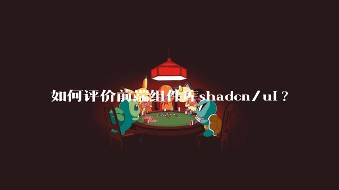 如何评价前端组件库shadcn/ui?