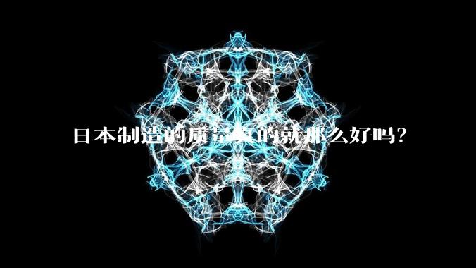 日本制造的质量真的就那么好吗？